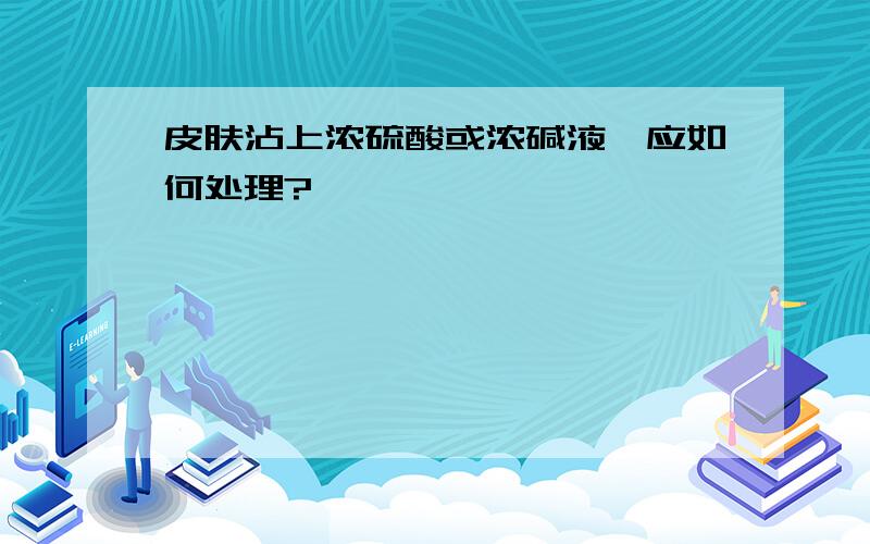 皮肤沾上浓硫酸或浓碱液,应如何处理?