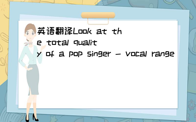 英语翻译Look at the total quality of a pop singer - vocal range