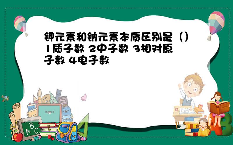 钾元素和钠元素本质区别是（）1质子数 2中子数 3相对原子数 4电子数