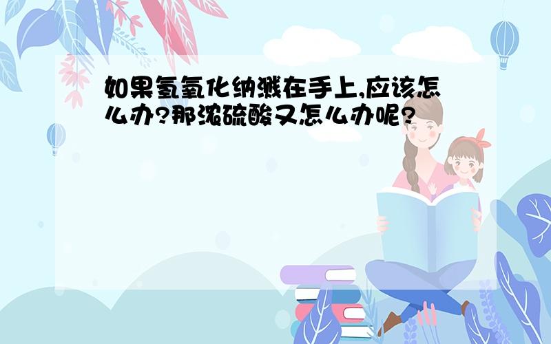 如果氢氧化纳溅在手上,应该怎么办?那浓硫酸又怎么办呢?