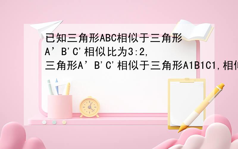 已知三角形ABC相似于三角形A’B'C'相似比为3:2,三角形A’B'C'相似于三角形A1B1C1,相似比为4：5,则三