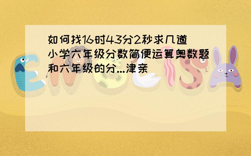 如何找16时43分2秒求几道小学六年级分数简便运算奥数题和六年级的分...津亲