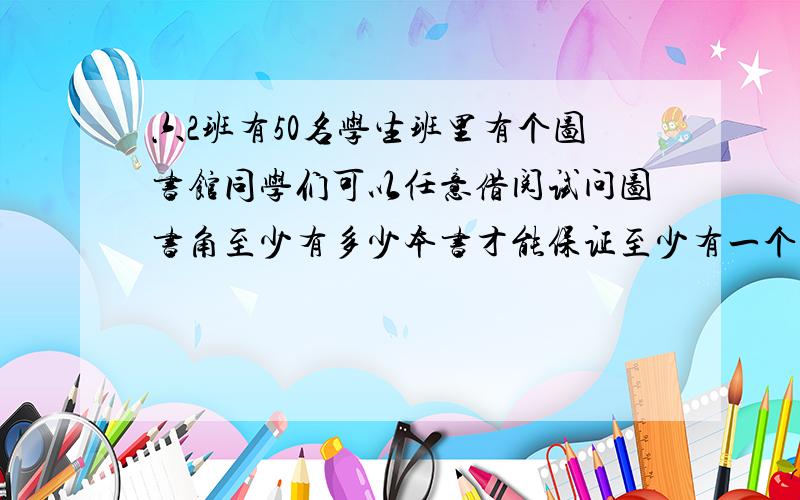 六2班有50名学生班里有个图书馆同学们可以任意借阅试问图书角至少有多少本书才能保证至少有一个同学能借到