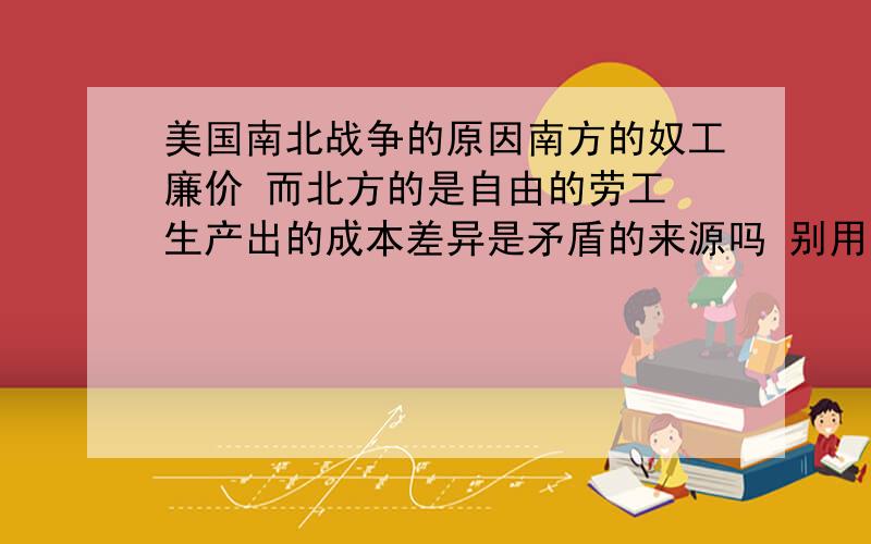 美国南北战争的原因南方的奴工廉价 而北方的是自由的劳工 生产出的成本差异是矛盾的来源吗 别用教科书的那种语言