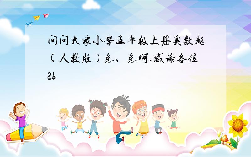 问问大家小学五年级上册奥数题(人教版)急、急啊,感谢各位2b