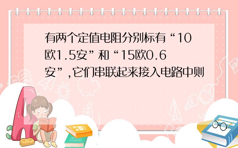 有两个定值电阻分别标有“10欧1.5安”和“15欧0.6安”,它们串联起来接入电路中则