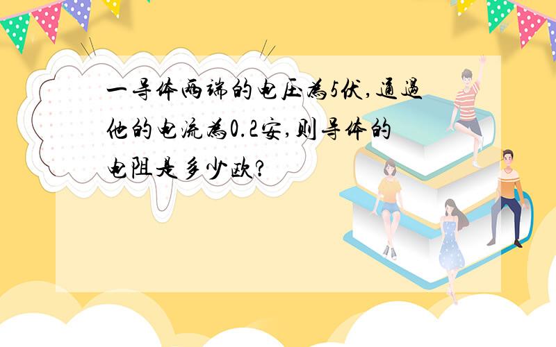 一导体两端的电压为5伏,通过他的电流为0.2安,则导体的电阻是多少欧?