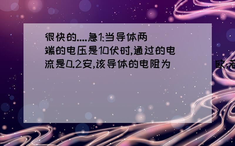 很快的....急1:当导体两端的电压是10伏时,通过的电流是0.2安,该导体的电阻为____欧;若要使导体中的电流是0.