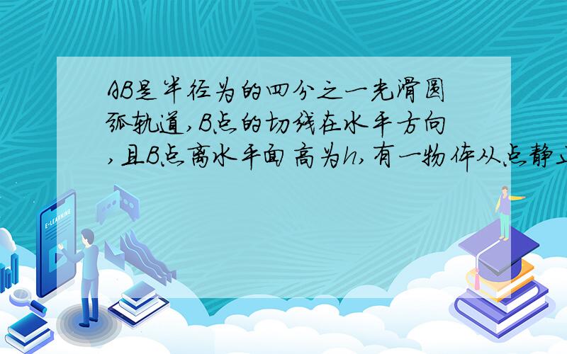 AB是半径为的四分之一光滑圆弧轨道,B点的切线在水平方向,且B点离水平面高为h,有一物体从点静止开始滑下,求：物体运动到