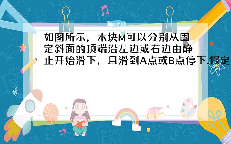 如图所示，木块M可以分别从固定斜面的顶端沿左边或右边由静止开始滑下，且滑到A点或B点停下.假定木块M和斜面及水平面间有相