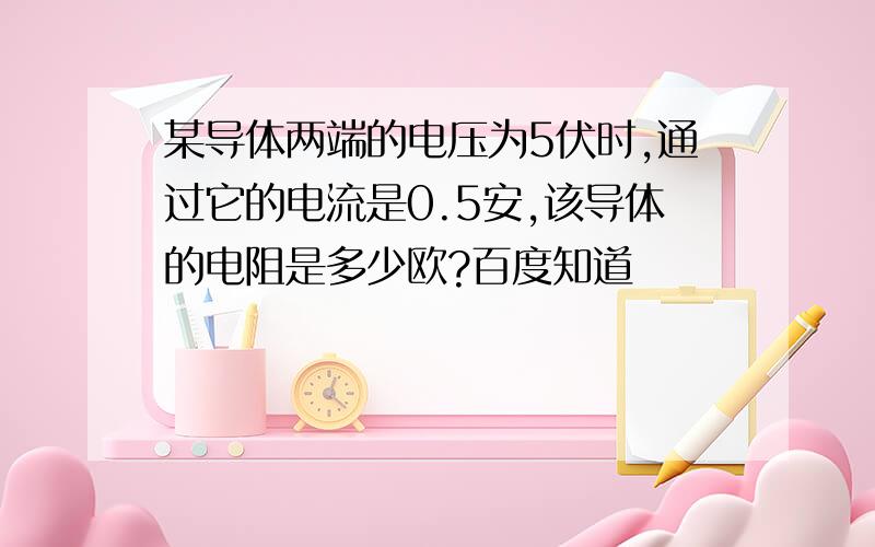 某导体两端的电压为5伏时,通过它的电流是0.5安,该导体的电阻是多少欧?百度知道