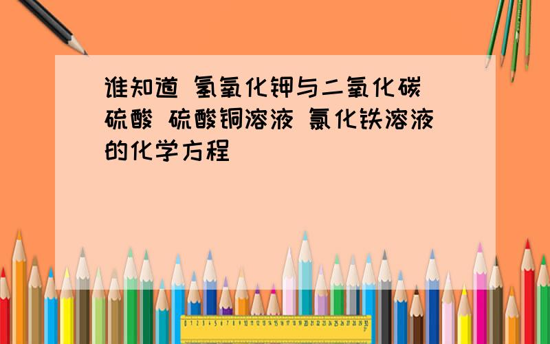 谁知道 氢氧化钾与二氧化碳 硫酸 硫酸铜溶液 氯化铁溶液的化学方程