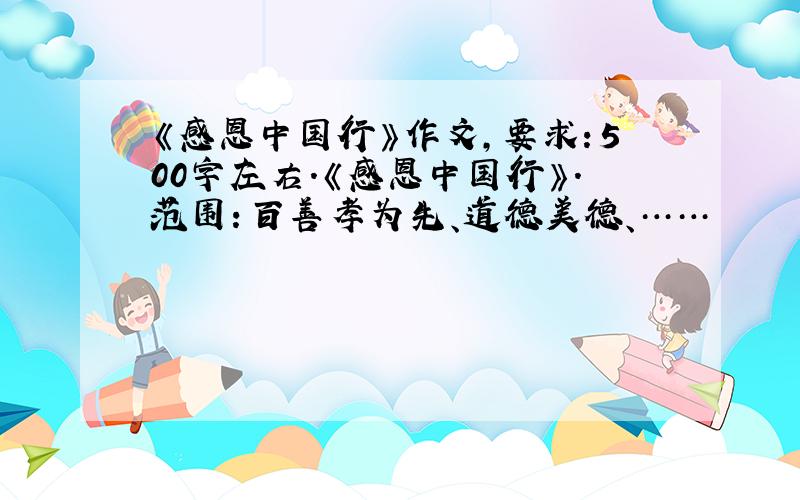 《感恩中国行》作文,要求：500字左右.《感恩中国行》.范围：百善孝为先、道德美德、……