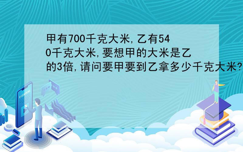 甲有700千克大米,乙有540千克大米,要想甲的大米是乙的3倍,请问要甲要到乙拿多少千克大米?（答案是230千克,