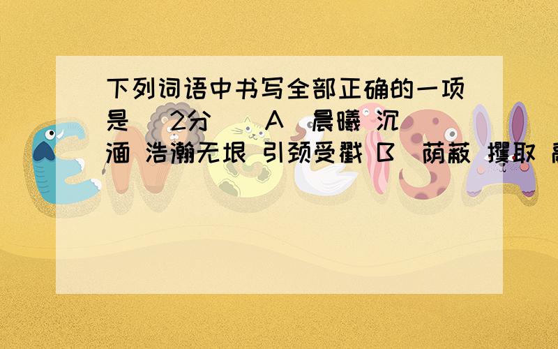 下列词语中书写全部正确的一项是 （2分 ） A．晨曦 沉湎 浩瀚无垠 引颈受戳 B．荫蔽 攫取 融会贯通 惨绝人寰 C．