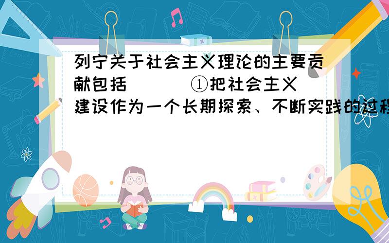 列宁关于社会主义理论的主要贡献包括 ( ) ①把社会主义建设作为一个长期探索、不断实践的过程 ②把大力发展生产力、提高劳