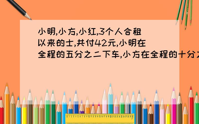 小明,小方,小红,3个人合租以来的士,共付42元,小明在全程的五分之二下车,小方在全程的十分之七下车↓