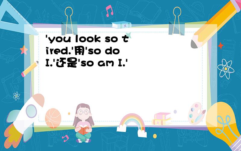 'you look so tired.'用'so do I.'还是'so am I.'