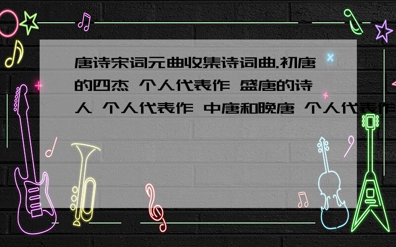 唐诗宋词元曲收集诗词曲.初唐的四杰 个人代表作 盛唐的诗人 个人代表作 中唐和晚唐 个人代表作 宋词呢 是豪放派 委约派