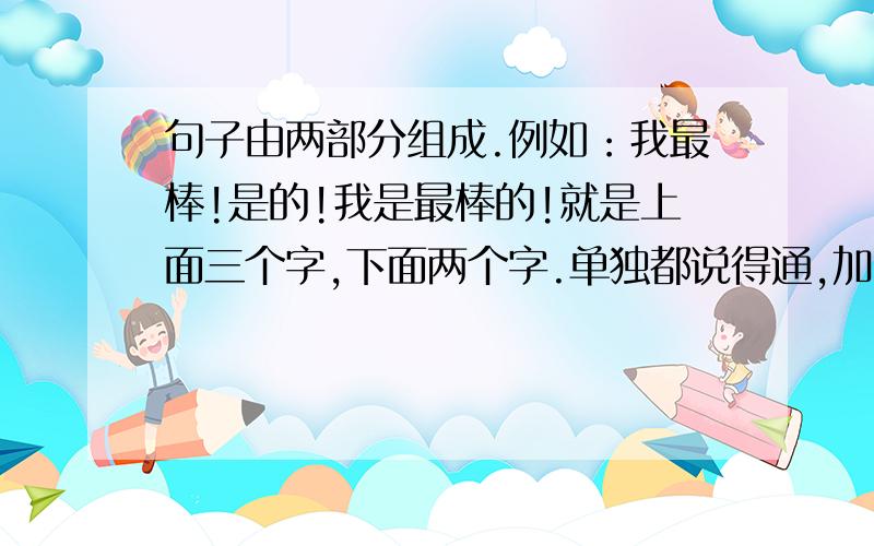 句子由两部分组成.例如：我最棒!是的!我是最棒的!就是上面三个字,下面两个字.单独都说得通,加一起也说的同.注意顺序一定