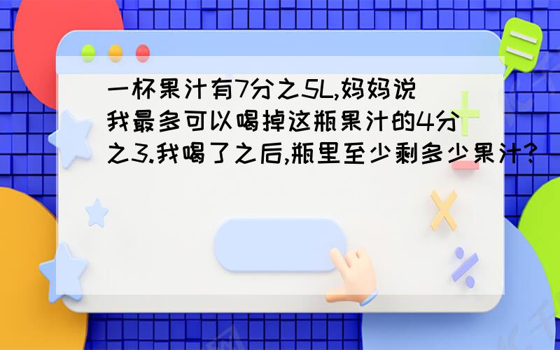 一杯果汁有7分之5L,妈妈说我最多可以喝掉这瓶果汁的4分之3.我喝了之后,瓶里至少剩多少果汁?