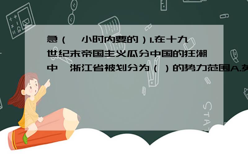 急（一小时内要的）1.在十九世纪末帝国主义瓜分中国的狂潮中,浙江省被划分为（）的势力范围A.英国 B.法国 C.德国 D