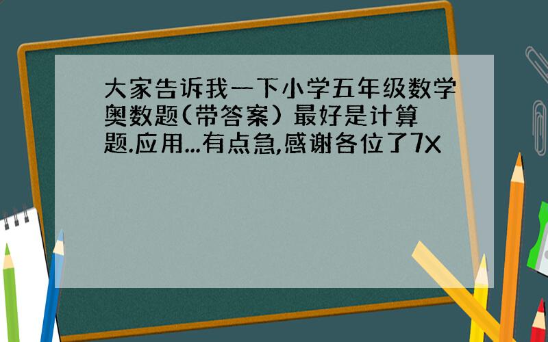 大家告诉我一下小学五年级数学奥数题(带答案) 最好是计算题.应用...有点急,感谢各位了7X