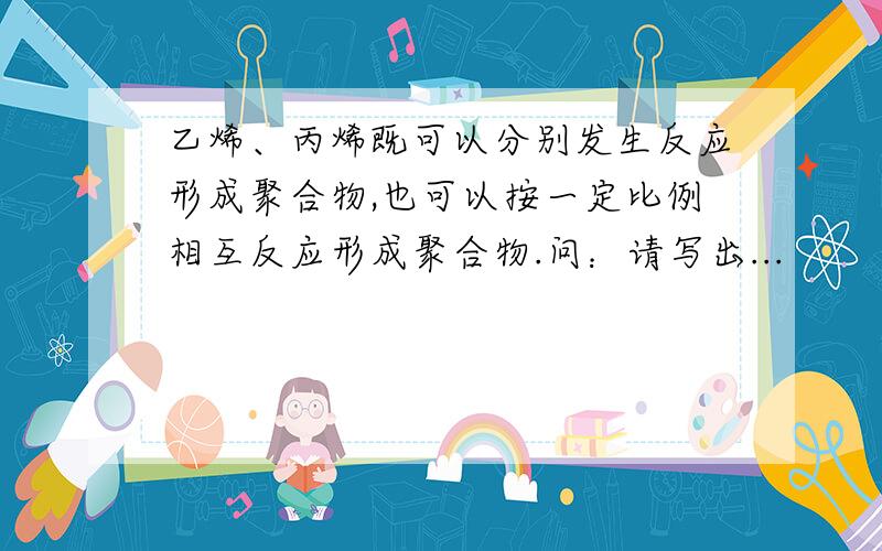 乙烯、丙烯既可以分别发生反应形成聚合物,也可以按一定比例相互反应形成聚合物.问：请写出...