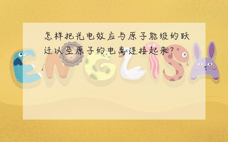 怎样把光电效应与原子能级的跃迁以至原子的电离连接起来?