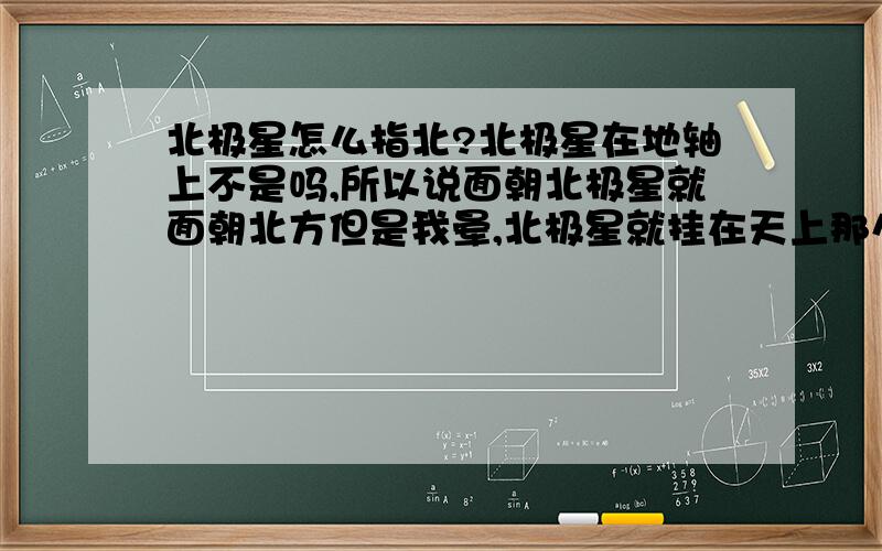 北极星怎么指北?北极星在地轴上不是吗,所以说面朝北极星就面朝北方但是我晕,北极星就挂在天上那么大个东西,我朝哪个方向都能