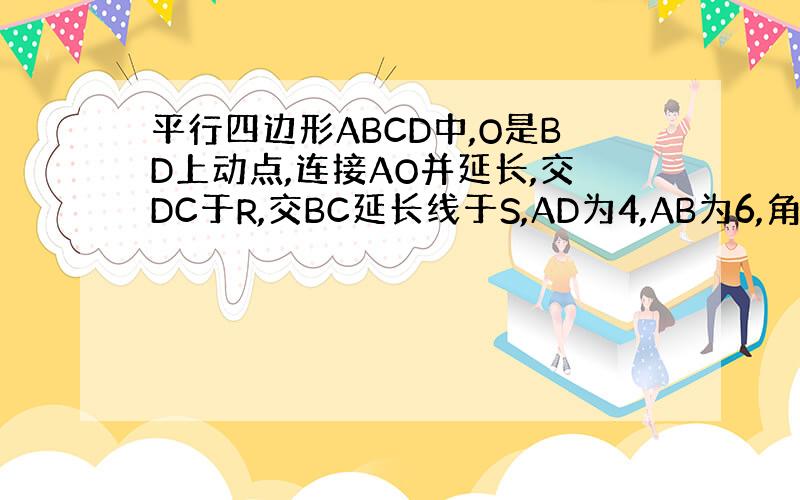 平行四边形ABCD中,O是BD上动点,连接AO并延长,交DC于R,交BC延长线于S,AD为4,AB为6,角DCB为60度