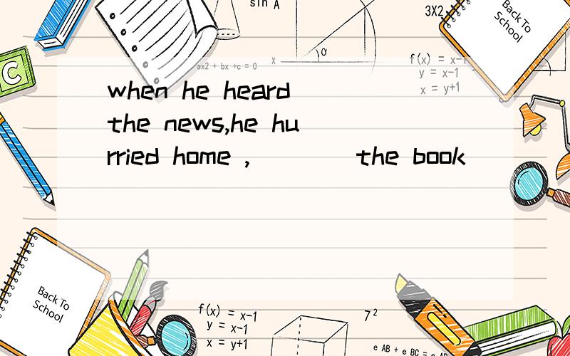 when he heard the news,he hurried home ,____the book ____on