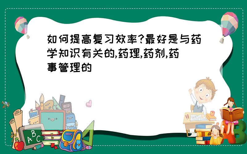 如何提高复习效率?最好是与药学知识有关的,药理,药剂,药事管理的