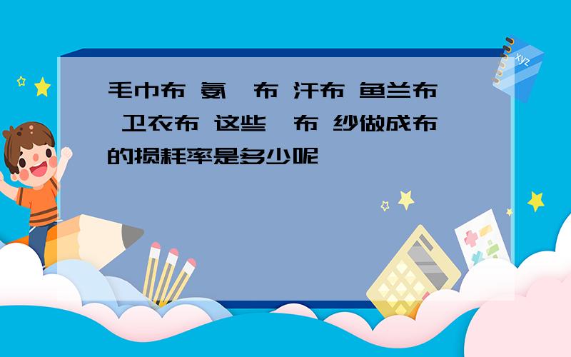 毛巾布 氨纶布 汗布 鱼兰布 卫衣布 这些柸布 纱做成布的损耗率是多少呢,