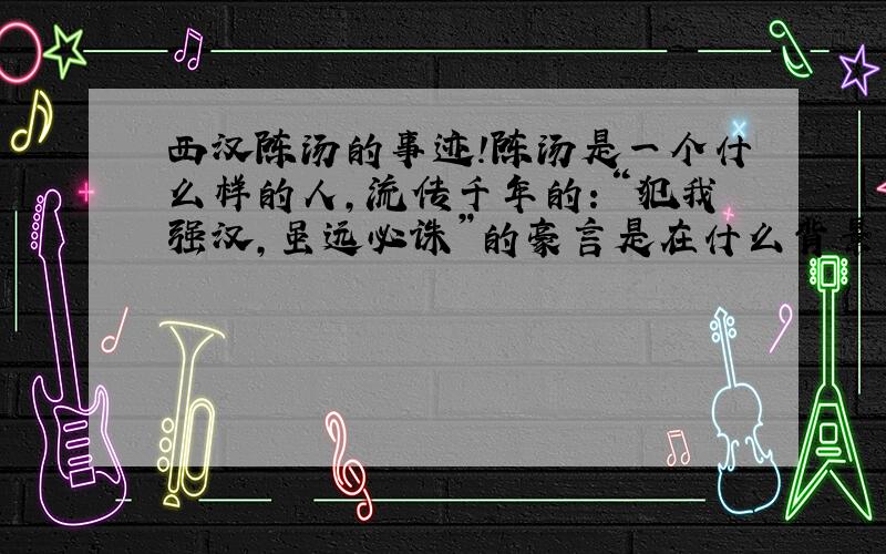 西汉陈汤的事迹!陈汤是一个什么样的人,流传千年的：“犯我强汉,虽远必诛”的豪言是在什么背景下说出的,越详细越好.