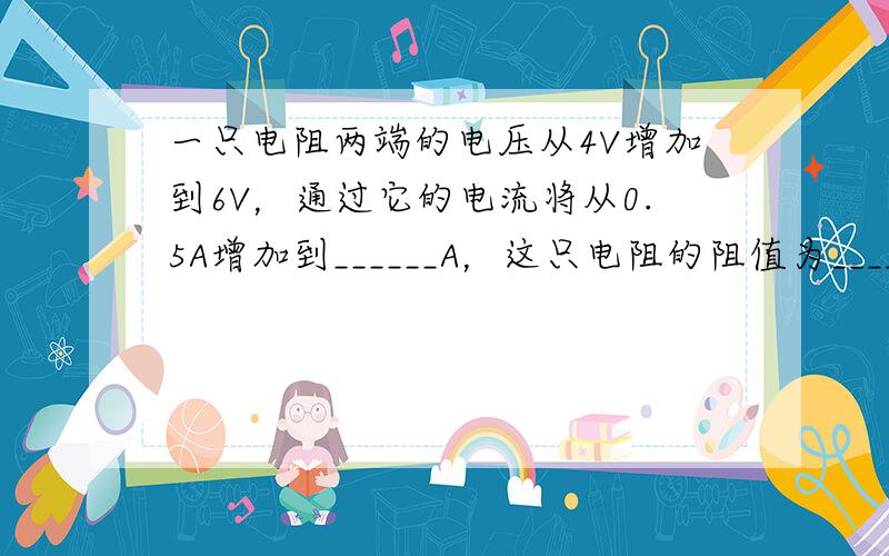 一只电阻两端的电压从4V增加到6V，通过它的电流将从0.5A增加到______A，这只电阻的阻值为______Ω．