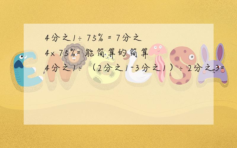 4分之1÷75% = 7分之4×75%= 能简算的简算 4分之1÷（2分之1-3分之1）÷2分之3=