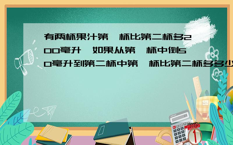 有两杯果汁第一杯比第二杯多200毫升,如果从第一杯中倒50毫升到第二杯中第一杯比第二杯多多少毫升?