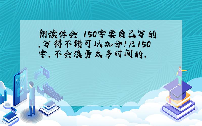 朗读体会 150字要自己写的,写得不错可以加分!只150字,不会浪费太多时间的,