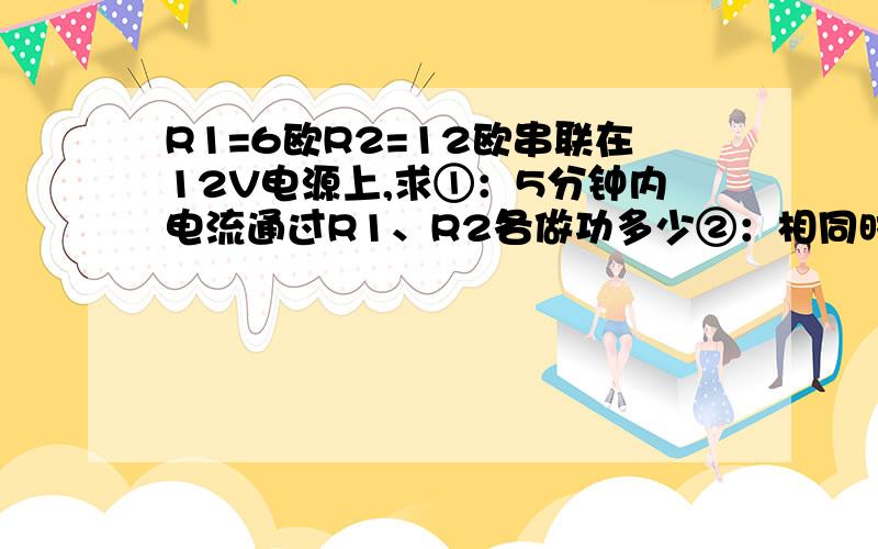 R1=6欧R2=12欧串联在12V电源上,求①：5分钟内电流通过R1、R2各做功多少②：相同时间内两电阻消耗电能之比