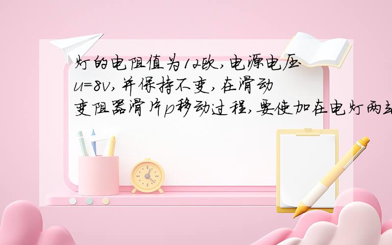 灯的电阻值为12欧,电源电压u=8v,并保持不变,在滑动变阻器滑片p移动过程,要使加在电灯两端电压最大位6v,最小为3v