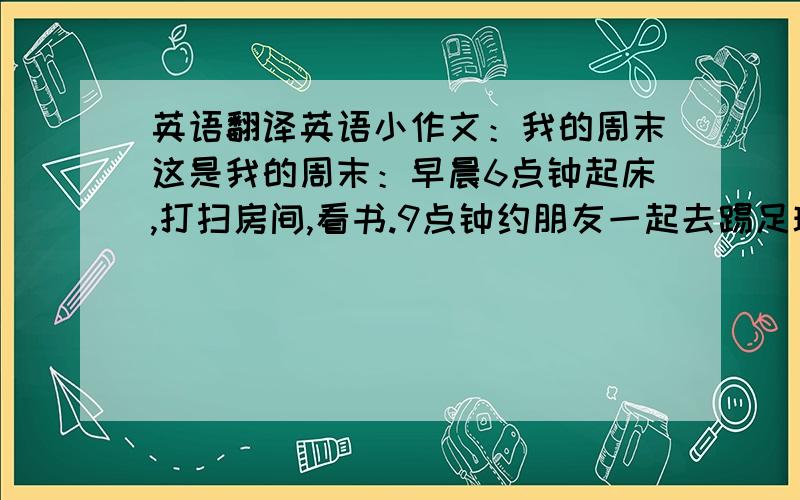 英语翻译英语小作文：我的周末这是我的周末：早晨6点钟起床,打扫房间,看书.9点钟约朋友一起去踢足球、游泳.下午3点弹琴,