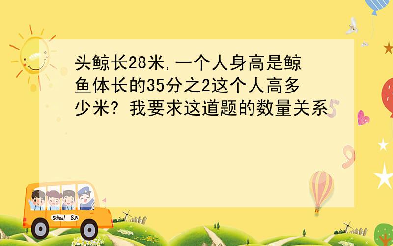 头鲸长28米,一个人身高是鲸鱼体长的35分之2这个人高多少米? 我要求这道题的数量关系