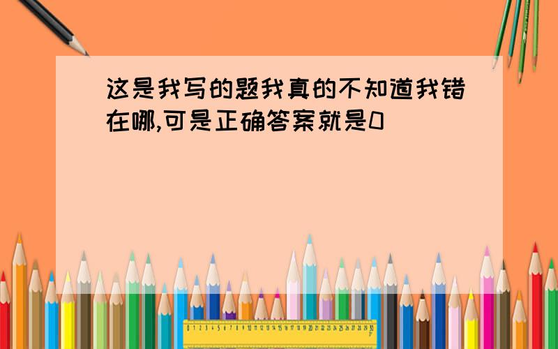 这是我写的题我真的不知道我错在哪,可是正确答案就是0