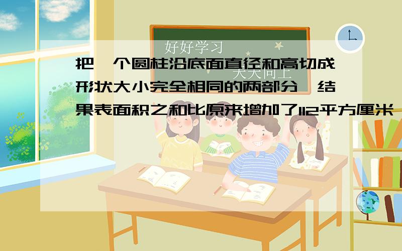 把一个圆柱沿底面直径和高切成形状大小完全相同的两部分,结果表面积之和比原来增加了112平方厘米,已知