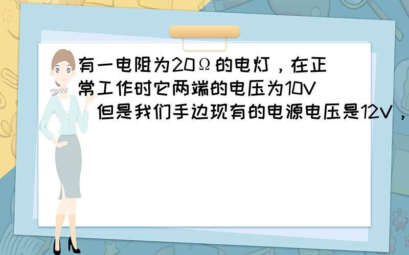 有一电阻为20Ω的电灯，在正常工作时它两端的电压为10V．但是我们手边现有的电源电压是12V，要把电灯接在这个电源上，需