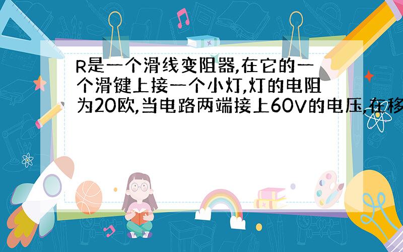 R是一个滑线变阻器,在它的一个滑键上接一个小灯,灯的电阻为20欧,当电路两端接上60V的电压,在移动滑键的过程中,小灯两