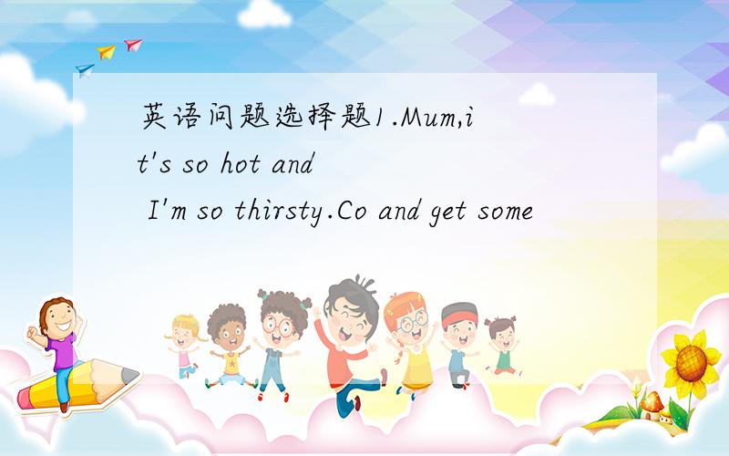 英语问题选择题1.Mum,it's so hot and I'm so thirsty.Co and get some