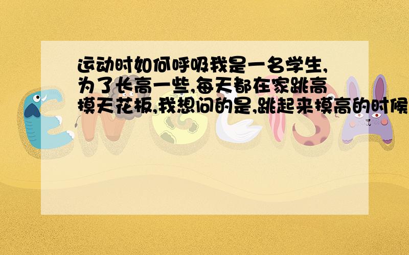 运动时如何呼吸我是一名学生,为了长高一些,每天都在家跳高摸天花板,我想问的是,跳起来摸高的时候什么呼吸节奏是对的?用力跳