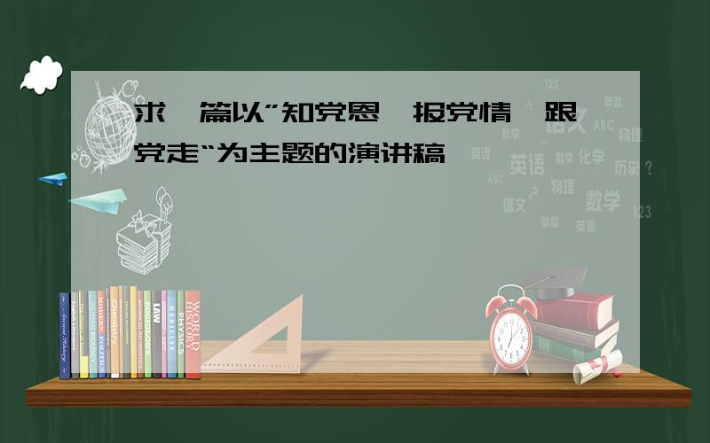 求一篇以”知党恩、报党情、跟党走“为主题的演讲稿